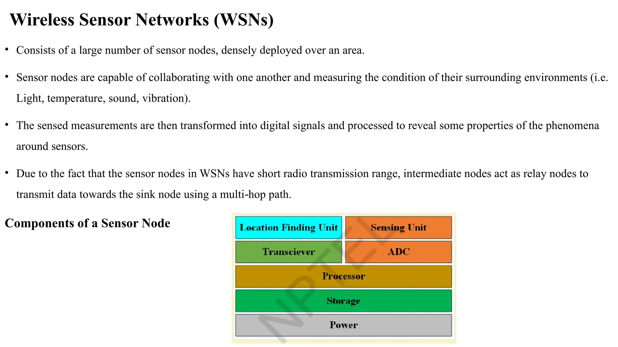 Wireless Sensor Networks (WSNs)
• Consists of a large number of sensor nodes, densely deployed over an area.
• Sensor nodes are capable of collaborating with one another and measuring the condition of their surrounding environments (i.e.
Light, temperature, sound, vibration).
• The sensed measurements are then transformed into digital signals and processed to reveal some properties of the phenomena
around sensors.
• Due to the fact that the sensor nodes in WSNs have short radio transmission range, intermediate nodes act as relay nodes to
transmit data towards the sink node using a multi hop path.
‐
Components of a Sensor Node
 