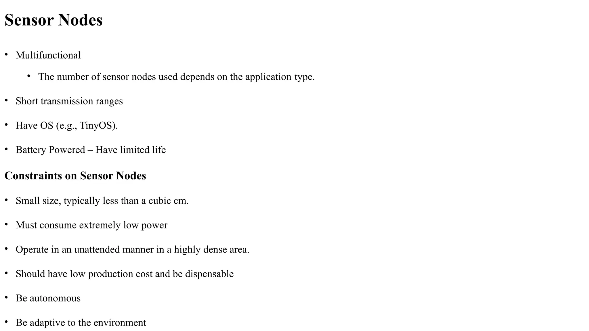 Sensor Nodes
• Multifunctional
• The number of sensor nodes used depends on the application type.
• Short transmission ranges
• Have OS (e.g., TinyOS).
• Battery Powered – Have limited life
Constraints on Sensor Nodes
• Small size, typically less than a cubic cm.
• Must consume extremely low power
• Operate in an unattended manner in a highly dense area.
• Should have low production cost and be dispensable
• Be autonomous
• Be adaptive to the environment
 