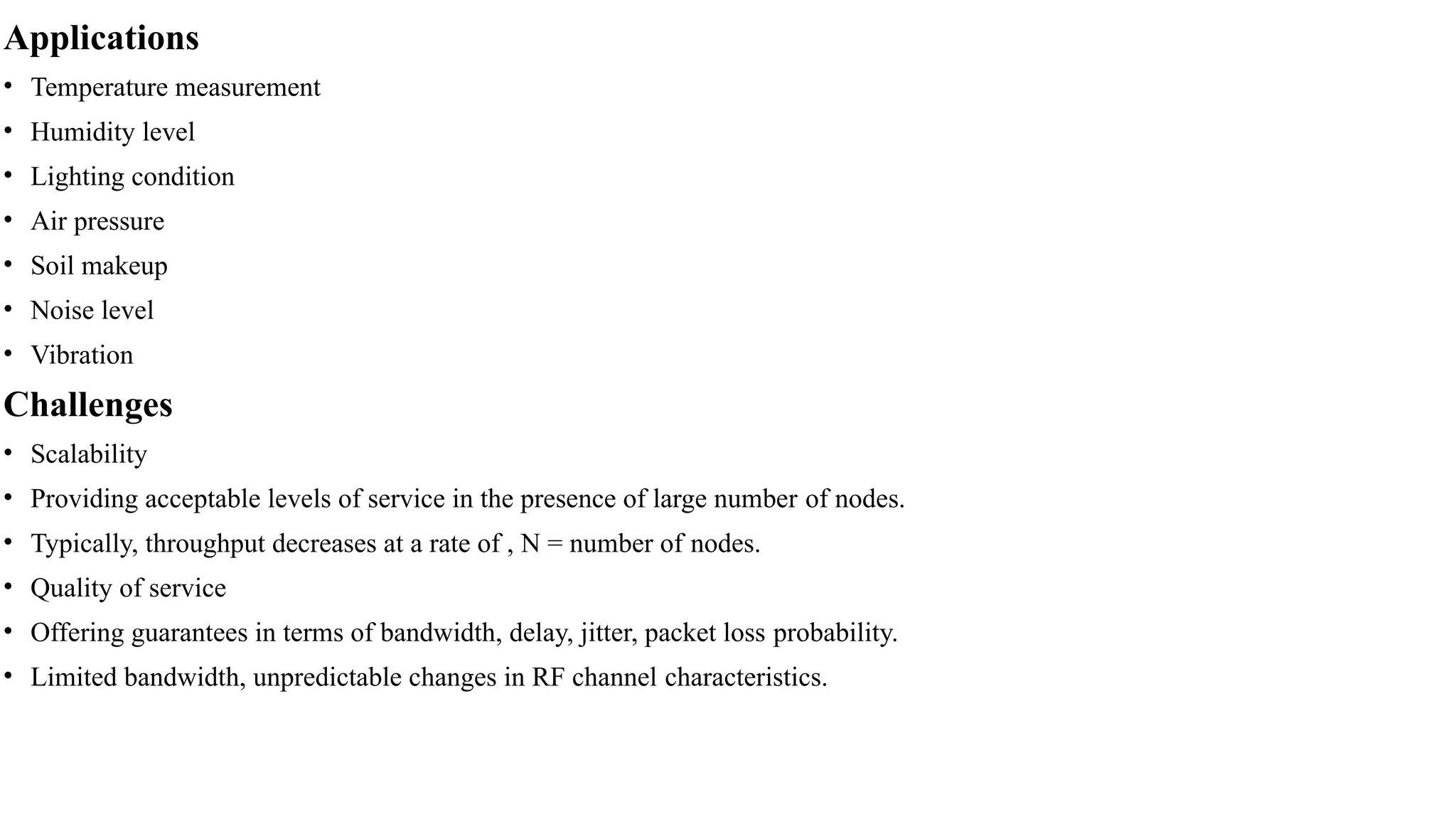 Applications
• Temperature measurement
• Humidity level
• Lighting condition
• Air pressure
• Soil makeup
• Noise level
• Vibration
Challenges
• Scalability
• Providing acceptable levels of service in the presence of large number of nodes.
• Typically, throughput decreases at a rate of , N = number of nodes.
• Quality of service
• Offering guarantees in terms of bandwidth, delay, jitter, packet loss probability.
• Limited bandwidth, unpredictable changes in RF channel characteristics.
 
