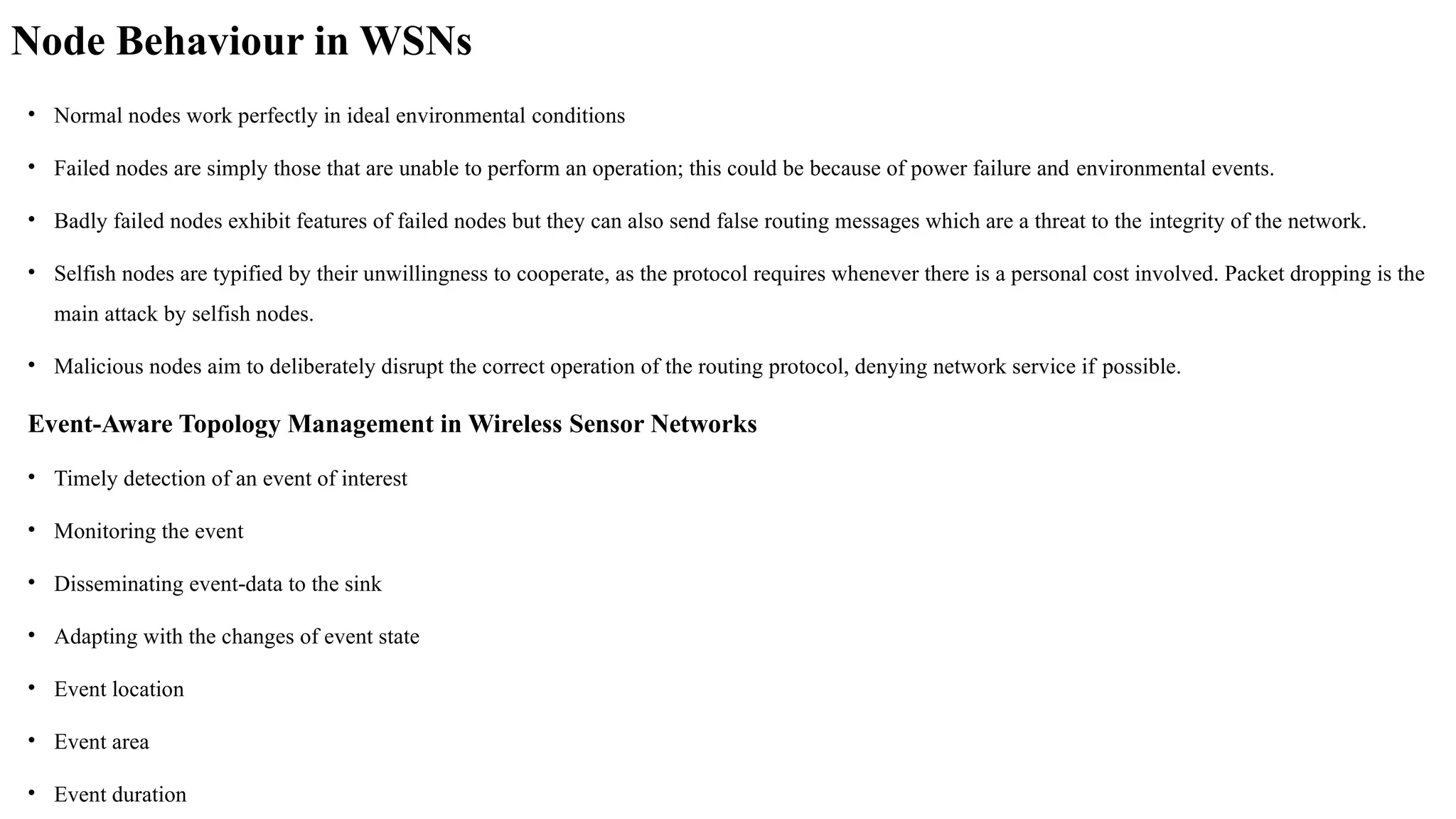 Node Behaviour in WSNs
• Normal nodes work perfectly in ideal environmental conditions
• Failed nodes are simply those that are unable to perform an operation; this could be because of power failure and environmental events.
• Badly failed nodes exhibit features of failed nodes but they can also send false routing messages which are a threat to the integrity of the network.
• Selfish nodes are typified by their unwillingness to cooperate, as the protocol requires whenever there is a personal cost involved. Packet dropping is the
main attack by selfish nodes.
• Malicious nodes aim to deliberately disrupt the correct operation of the routing protocol, denying network service if possible.
Event-Aware Topology Management in Wireless Sensor Networks
• Timely detection of an event of interest
• Monitoring the event
• Disseminating event data to the sink
‐
• Adapting with the changes of event state
• Event location
• Event area
• Event duration
 