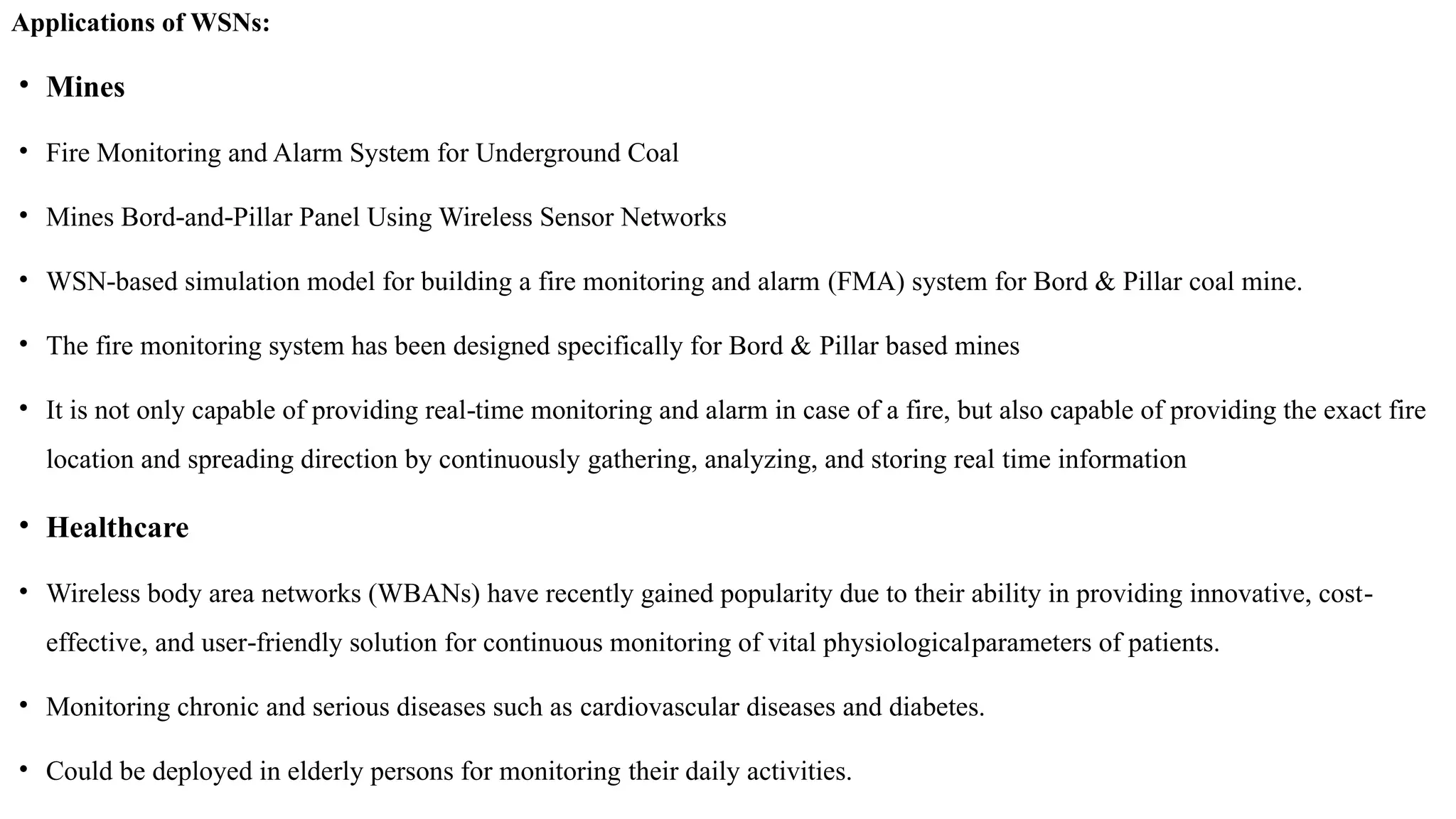 Applications of WSNs:
• Mines
• Fire Monitoring and Alarm System for Underground Coal
• Mines Bord and Pillar Panel Using Wireless Sensor Networks
‐ ‐
• WSN based simulation model for building a fire monitoring and alarm
‐ (FMA) system for Bord & Pillar coal mine.
• The fire monitoring system has been designed specifically for Bord & Pillar based mines
• It is not only capable of providing real time monitoring and alarm in case of a fire, but also capable of providing the exact fire
‐
location and spreading direction by continuously gathering, analyzing, and storing real time information
• Healthcare
• Wireless body area networks (WBANs) have recently gained popularity due to their ability in providing innovative, cost‐
effective, and user friendly solution for continuous monitoring of vital physiological
‐ parameters of patients.
• Monitoring chronic and serious diseases such as cardiovascular diseases and diabetes.
• Could be deployed in elderly persons for monitoring their daily activities.
 
