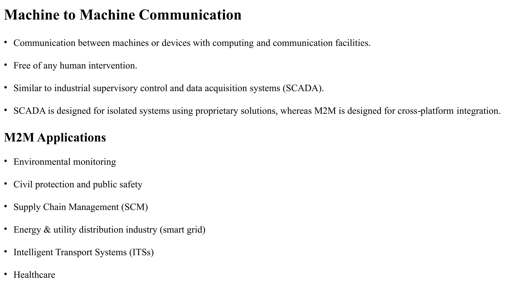 Machine to Machine Communication
• Communication between machines or devices with computing and communication facilities.
• Free of any human intervention.
• Similar to industrial supervisory control and data acquisition systems (SCADA).
• SCADA is designed for isolated systems using proprietary solutions, whereas M2M is designed for cross platform
‐ integration.
M2M Applications
• Environmental monitoring
• Civil protection and public safety
• Supply Chain Management (SCM)
• Energy & utility distribution industry (smart grid)
• Intelligent Transport Systems (ITSs)
• Healthcare
 