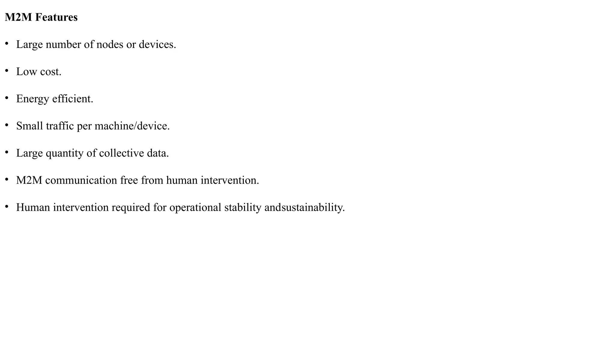 M2M Features
• Large number of nodes or devices.
• Low cost.
• Energy efficient.
• Small traffic per machine/device.
• Large quantity of collective data.
• M2M communication free from human intervention.
• Human intervention required for operational stability andsustainability.
 