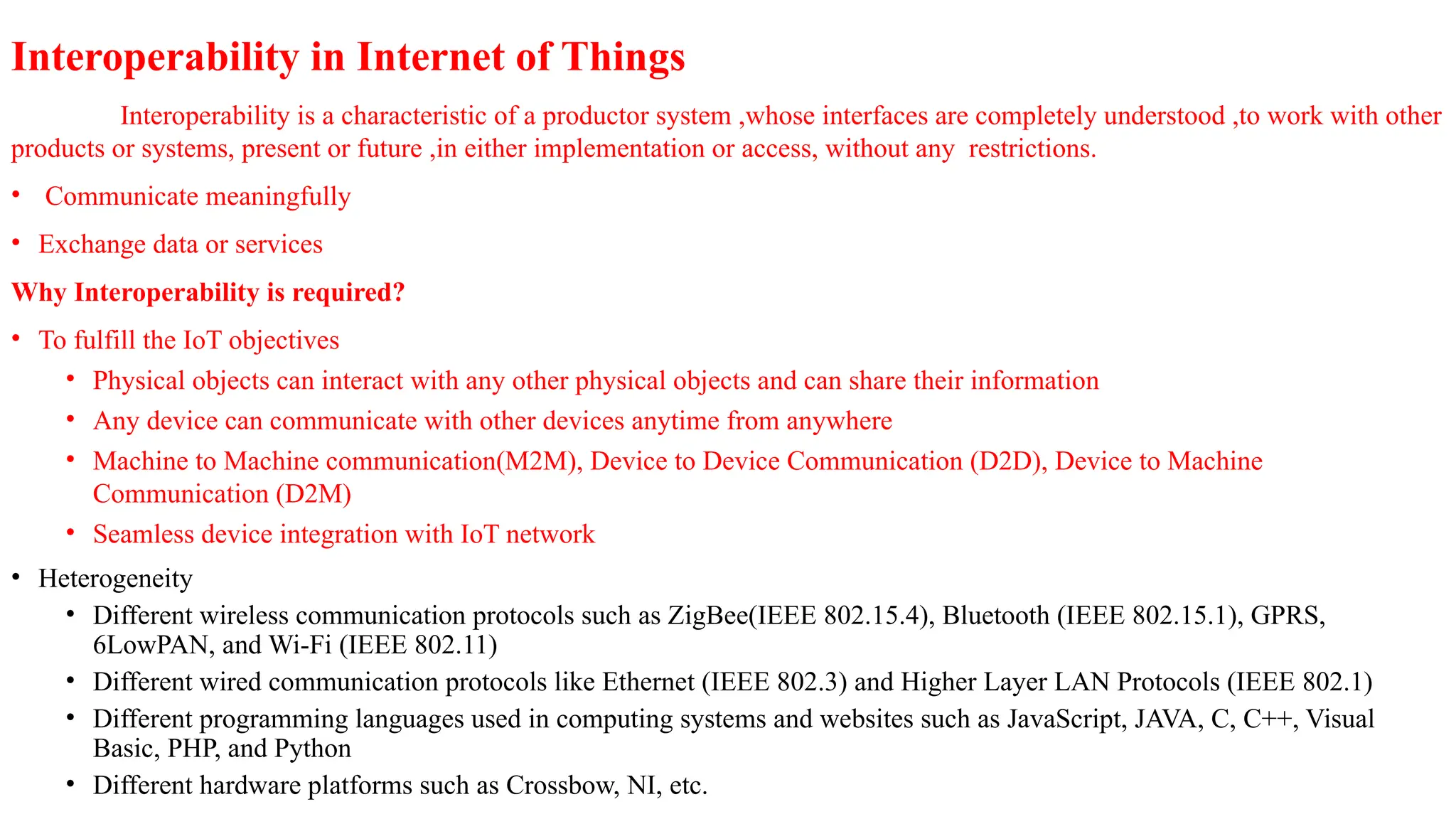 Interoperability in Internet of Things
Interoperability is a characteristic of a productor system ,whose interfaces are completely understood ,to work with other
products or systems, present or future ,in either implementation or access, without any restrictions.
• Communicate meaningfully
• Exchange data or services
Why Interoperability is required?
• To fulfill the IoT objectives
• Physical objects can interact with any other physical objects and can share their information
• Any device can communicate with other devices anytime from anywhere
• Machine to Machine communication(M2M), Device to Device Communication (D2D), Device to Machine
Communication (D2M)
• Seamless device integration with IoT network
• Heterogeneity
• Different wireless communication protocols such as ZigBee(IEEE 802.15.4), Bluetooth (IEEE 802.15.1), GPRS,
6LowPAN, and Wi-Fi (IEEE 802.11)
• Different wired communication protocols like Ethernet (IEEE 802.3) and Higher Layer LAN Protocols (IEEE 802.1)
• Different programming languages used in computing systems and websites such as JavaScript, JAVA, C, C++, Visual
Basic, PHP, and Python
• Different hardware platforms such as Crossbow, NI, etc.
 