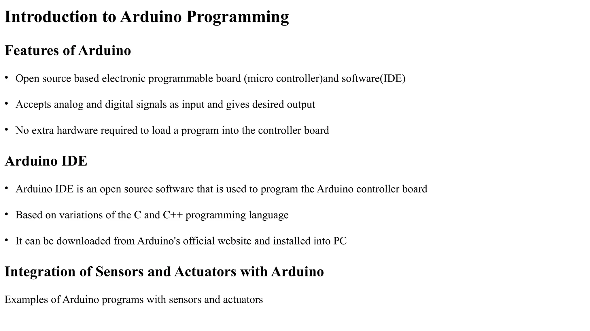Introduction to Arduino Programming
Features of Arduino
• Open source based electronic programmable board (micro controller)and software(IDE)
• Accepts analog and digital signals as input and gives desired output
• No extra hardware required to load a program into the controller board
Arduino IDE
• Arduino IDE is an open source software that is used to program the Arduino controller board
• Based on variations of the C and C++ programming language
• It can be downloaded from Arduino's official website and installed into PC
Integration of Sensors and Actuators with Arduino
Examples of Arduino programs with sensors and actuators
 