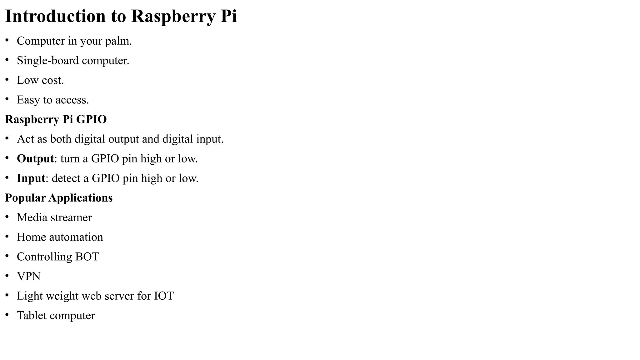 Introduction to Raspberry Pi
• Computer in your palm.
• Single-board computer.
• Low cost.
• Easy to access.
Raspberry Pi GPIO
• Act as both digital output and digital input.
• Output: turn a GPIO pin high or low.
• Input: detect a GPIO pin high or low.
Popular Applications
• Media streamer
• Home automation
• Controlling BOT
• VPN
• Light weight web server for IOT
• Tablet computer
 