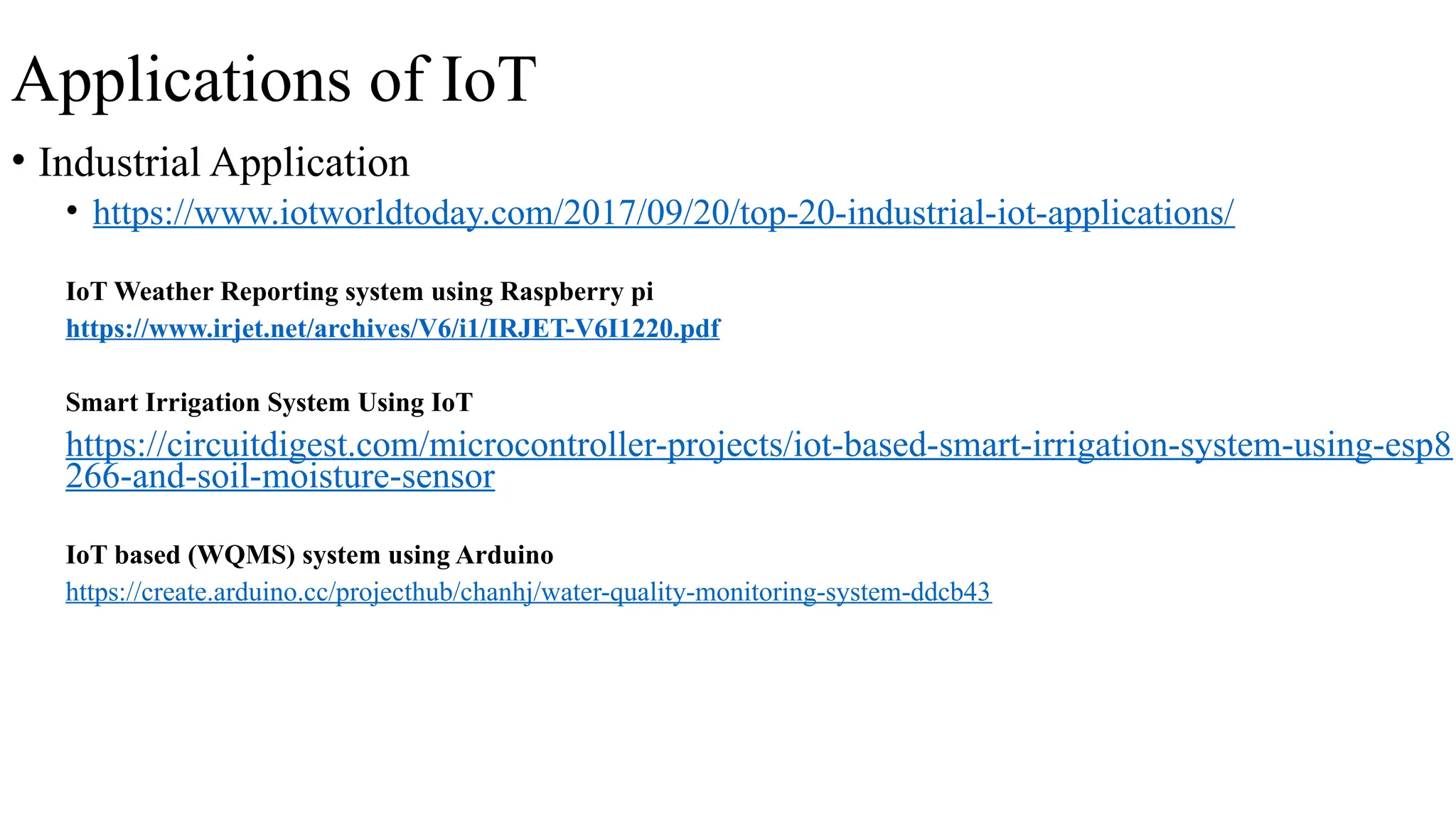 Applications of IoT
• Industrial Application
• https://www.iotworldtoday.com/2017/09/20/top-20-industrial-iot-applications/
IoT Weather Reporting system using Raspberry pi
https://www.irjet.net/archives/V6/i1/IRJET-V6I1220.pdf
Smart Irrigation System Using IoT
https://circuitdigest.com/microcontroller-projects/iot-based-smart-irrigation-system-using-esp8
266-and-soil-moisture-sensor
IoT based (WQMS) system using Arduino
https://create.arduino.cc/projecthub/chanhj/water-quality-monitoring-system-ddcb43
 