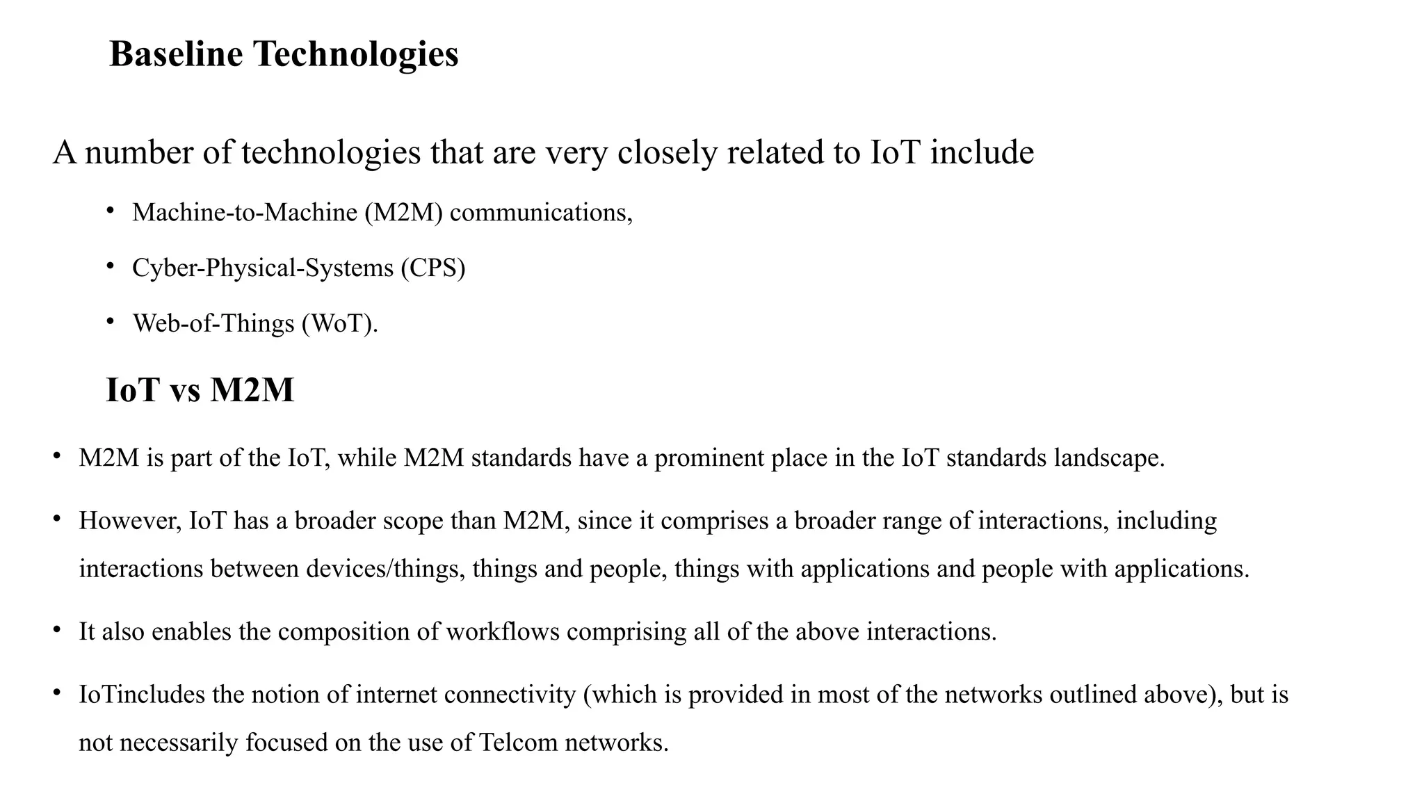 Baseline Technologies
A number of technologies that are very closely related to IoT include
• Machine-to-Machine (M2M) communications,
• Cyber-Physical-Systems (CPS)
• Web-of-Things (WoT).
IoT vs M2M
• M2M is part of the IoT, while M2M standards have a prominent place in the IoT standards landscape.
• However, IoT has a broader scope than M2M, since it comprises a broader range of interactions, including
interactions between devices/things, things and people, things with applications and people with applications.
• It also enables the composition of workflows comprising all of the above interactions.
• IoTincludes the notion of internet connectivity (which is provided in most of the networks outlined above), but is
not necessarily focused on the use of Telcom networks.
 