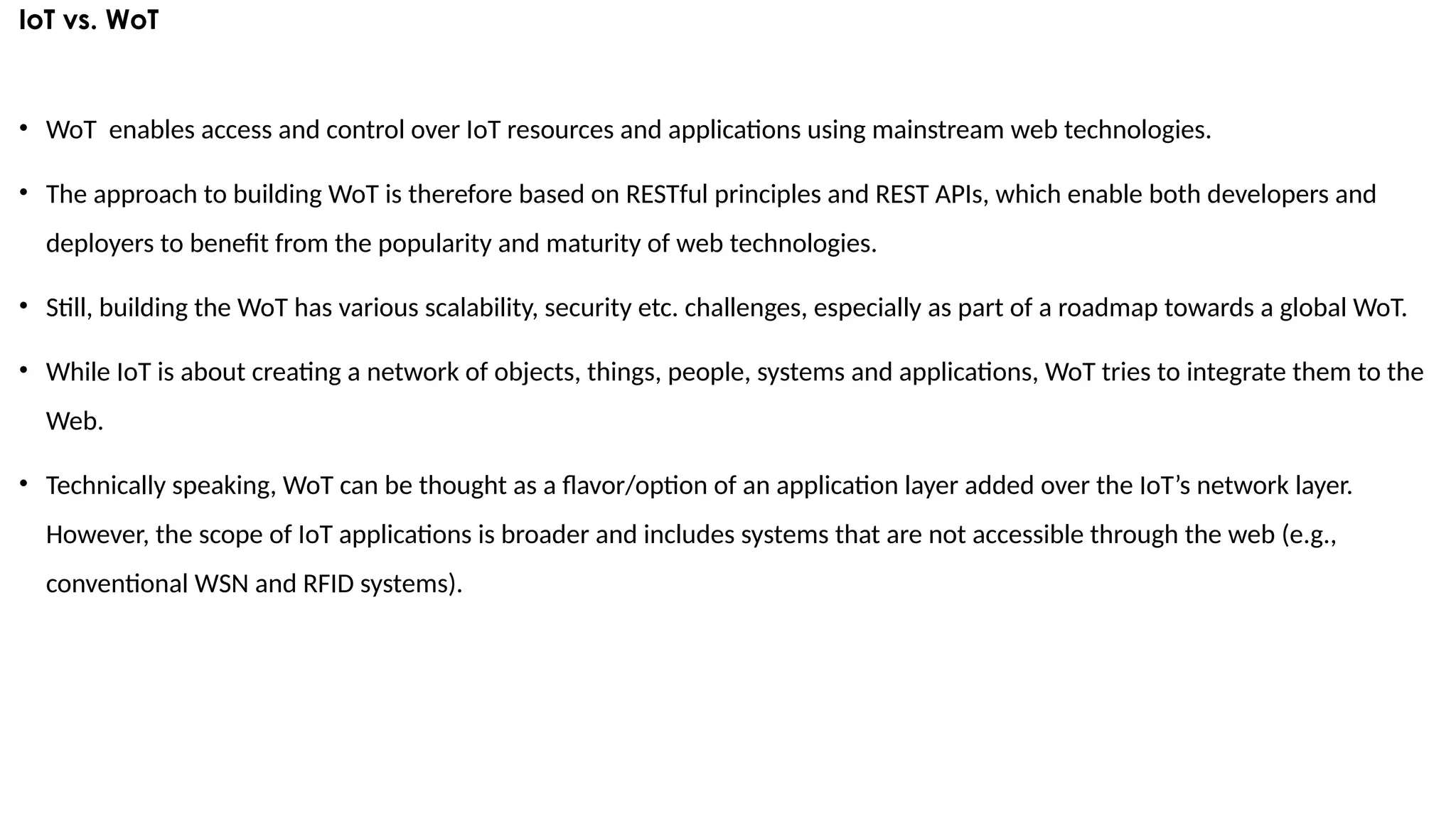 IoT vs. WoT
• WoT enables access and control over IoT resources and applications using mainstream web technologies.
• The approach to building WoT is therefore based on RESTful principles and REST APIs, which enable both developers and
deployers to benefit from the popularity and maturity of web technologies.
• Still, building the WoT has various scalability, security etc. challenges, especially as part of a roadmap towards a global WoT.
• While IoT is about creating a network of objects, things, people, systems and applications, WoT tries to integrate them to the
Web.
• Technically speaking, WoT can be thought as a flavor/option of an application layer added over the IoT’s network layer.
However, the scope of IoT applications is broader and includes systems that are not accessible through the web (e.g.,
conventional WSN and RFID systems).
 