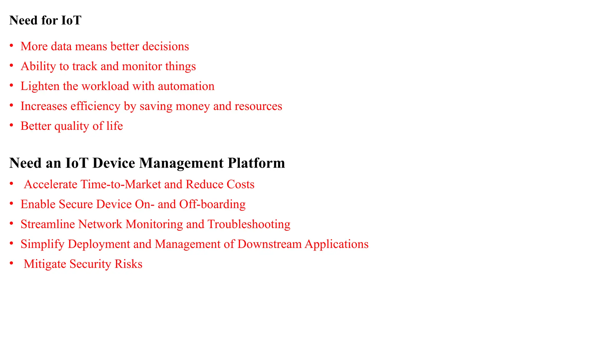 Need for IoT
• More data means better decisions
• Ability to track and monitor things
• Lighten the workload with automation
• Increases efficiency by saving money and resources
• Better quality of life
Need an IoT Device Management Platform
• Accelerate Time-to-Market and Reduce Costs
• Enable Secure Device On- and Off-boarding
• Streamline Network Monitoring and Troubleshooting
• Simplify Deployment and Management of Downstream Applications
• Mitigate Security Risks
 