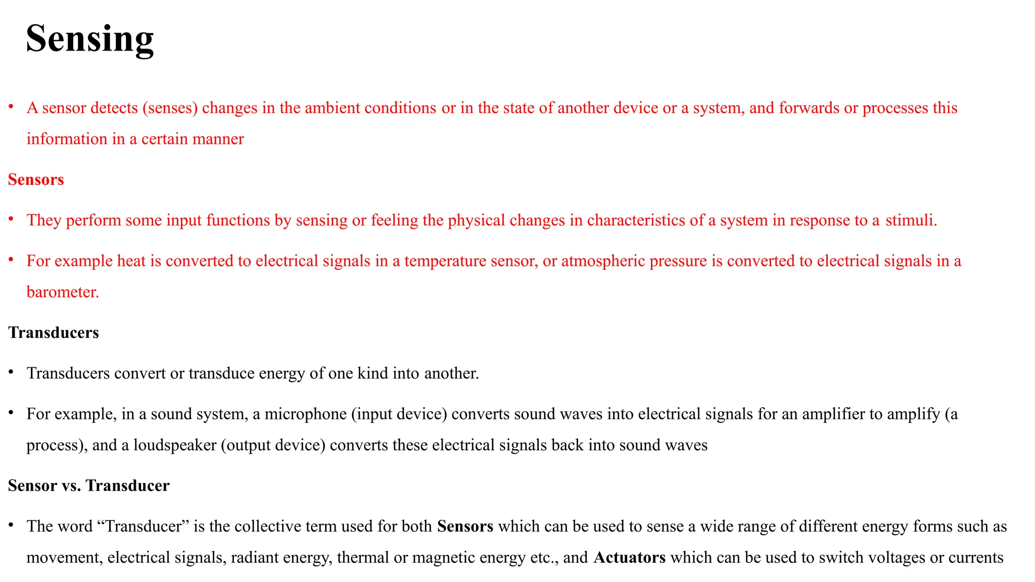 Sensing
• A sensor detects (senses) changes in the ambient conditions or in the state of another device or a system, and forwards or processes this
information in a certain manner
Sensors
• They perform some input functions by sensing or feeling the physical changes in characteristics of a system in response to a stimuli.
• For example heat is converted to electrical signals in a temperature sensor, or atmospheric pressure is converted to electrical signals in a
barometer.
Transducers
• Transducers convert or transduce energy of one kind into another.
• For example, in a sound system, a microphone (input device) converts sound waves into electrical signals for an amplifier to amplify (a
process), and a loudspeaker (output device) converts these electrical signals back into sound waves
Sensor vs. Transducer
• The word “Transducer” is the collective term used for both Sensors which can be used to sense a wide range of different energy forms such as
movement, electrical signals, radiant energy, thermal or magnetic energy etc., and Actuators which can be used to switch voltages or currents
 
