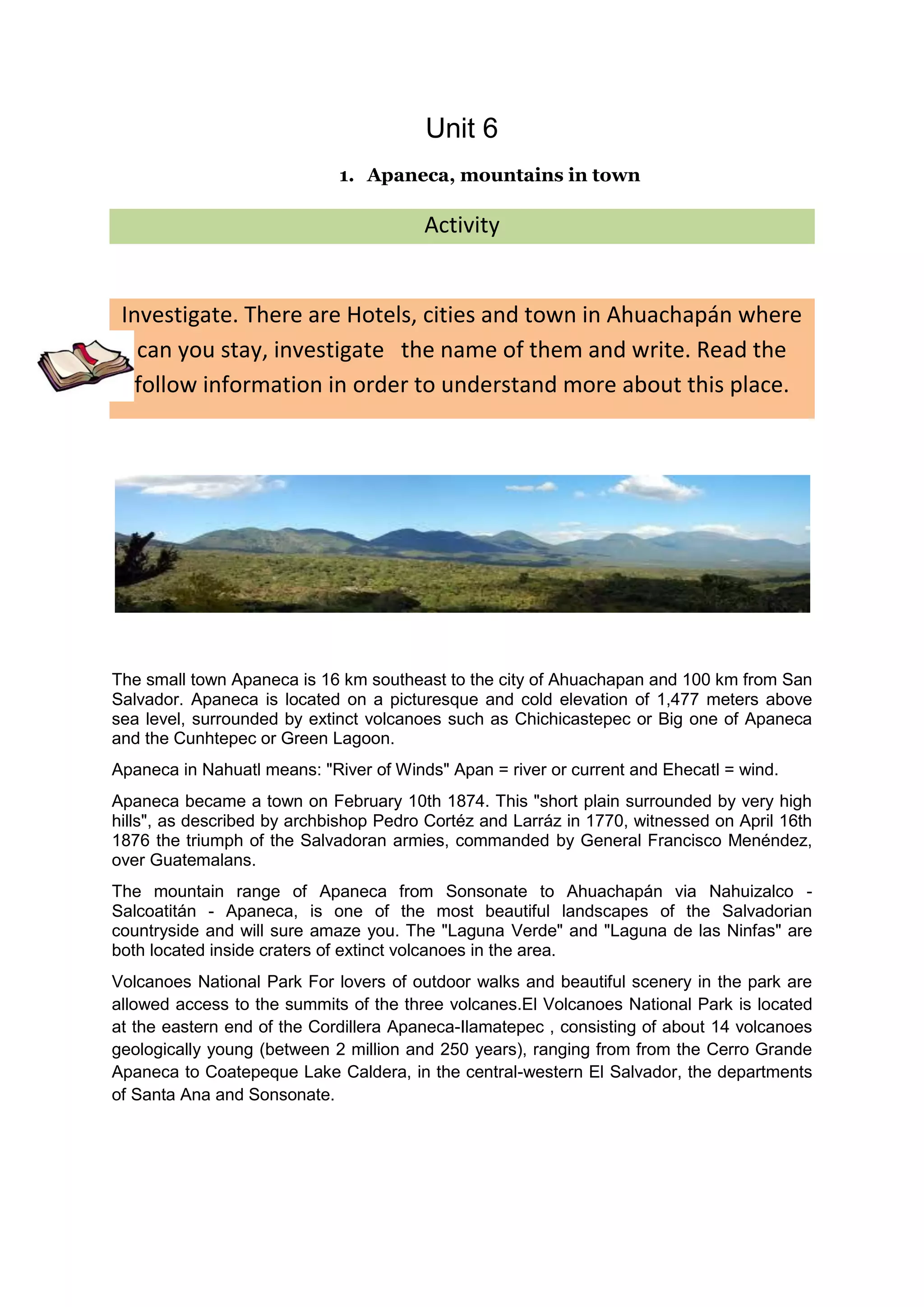 Unit 6
                             1. Apaneca, mountains in town

                                        Activity


 Investigate. There are Hotels, cities and town in Ahuachapán where
   can you stay, investigate the name of them and write. Read the
   follow information in order to understand more about this place.




The small town Apaneca is 16 km southeast to the city of Ahuachapan and 100 km from San
Salvador. Apaneca is located on a picturesque and cold elevation of 1,477 meters above
sea level, surrounded by extinct volcanoes such as Chichicastepec or Big one of Apaneca
and the Cunhtepec or Green Lagoon.
Apaneca in Nahuatl means: "River of Winds" Apan = river or current and Ehecatl = wind.
Apaneca became a town on February 10th 1874. This "short plain surrounded by very high
hills", as described by archbishop Pedro Cortéz and Larráz in 1770, witnessed on April 16th
1876 the triumph of the Salvadoran armies, commanded by General Francisco Menéndez,
over Guatemalans.
The mountain range of Apaneca from Sonsonate to Ahuachapán via Nahuizalco -
Salcoatitán - Apaneca, is one of the most beautiful landscapes of the Salvadorian
countryside and will sure amaze you. The "Laguna Verde" and "Laguna de las Ninfas" are
both located inside craters of extinct volcanoes in the area.
Volcanoes National Park For lovers of outdoor walks and beautiful scenery in the park are
allowed access to the summits of the three volcanes.El Volcanoes National Park is located
at the eastern end of the Cordillera Apaneca-Ilamatepec , consisting of about 14 volcanoes
geologically young (between 2 million and 250 years), ranging from from the Cerro Grande
Apaneca to Coatepeque Lake Caldera, in the central-western El Salvador, the departments
of Santa Ana and Sonsonate.
 