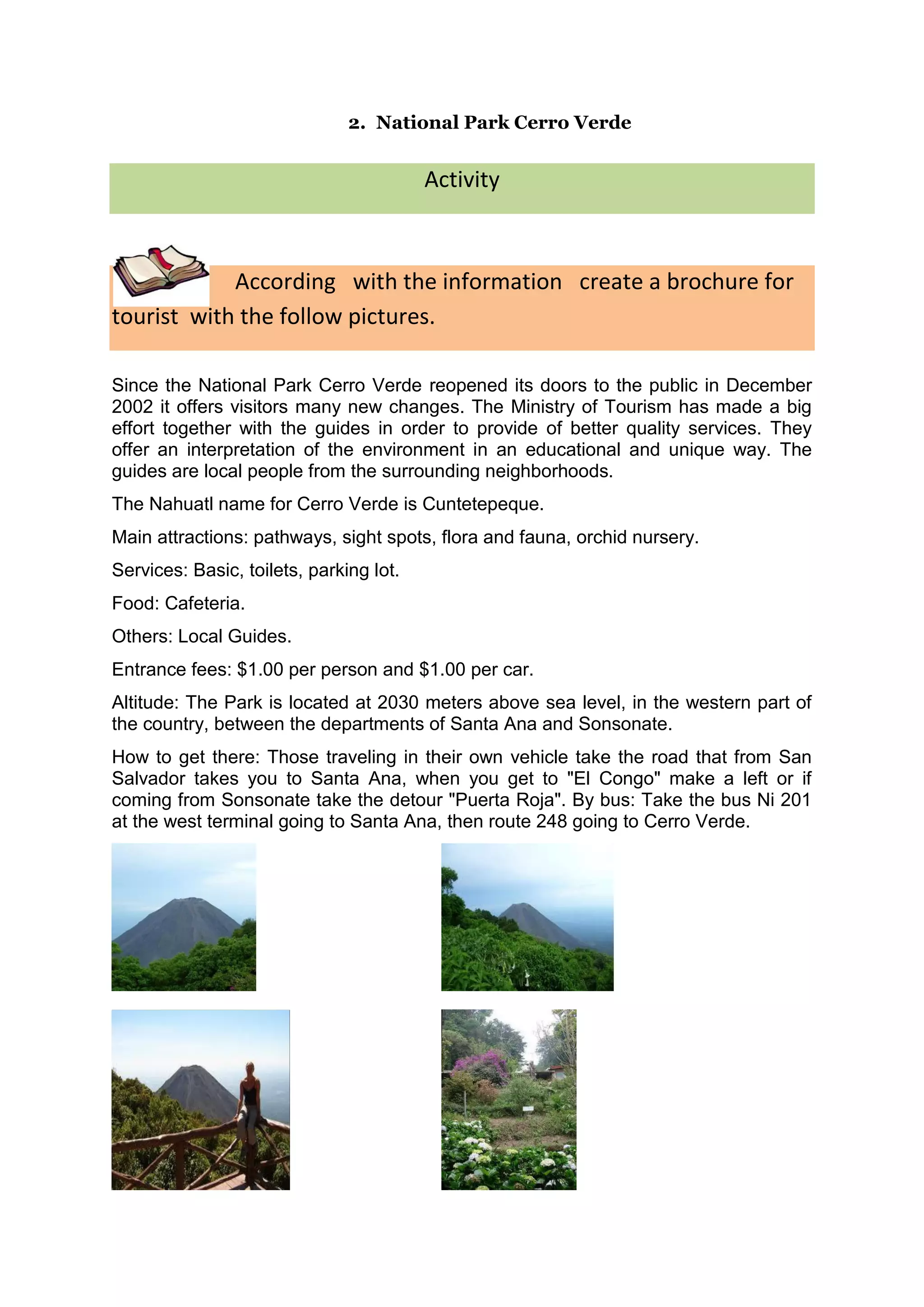 2. National Park Cerro Verde


                                         Activity



            According with the information create a brochure for
tourist with the follow pictures.

Since the National Park Cerro Verde reopened its doors to the public in December
2002 it offers visitors many new changes. The Ministry of Tourism has made a big
effort together with the guides in order to provide of better quality services. They
offer an interpretation of the environment in an educational and unique way. The
guides are local people from the surrounding neighborhoods.
The Nahuatl name for Cerro Verde is Cuntetepeque.
Main attractions: pathways, sight spots, flora and fauna, orchid nursery.
Services: Basic, toilets, parking lot.
Food: Cafeteria.
Others: Local Guides.
Entrance fees: $1.00 per person and $1.00 per car.
Altitude: The Park is located at 2030 meters above sea level, in the western part of
the country, between the departments of Santa Ana and Sonsonate.
How to get there: Those traveling in their own vehicle take the road that from San
Salvador takes you to Santa Ana, when you get to "El Congo" make a left or if
coming from Sonsonate take the detour "Puerta Roja". By bus: Take the bus Ni 201
at the west terminal going to Santa Ana, then route 248 going to Cerro Verde.
 