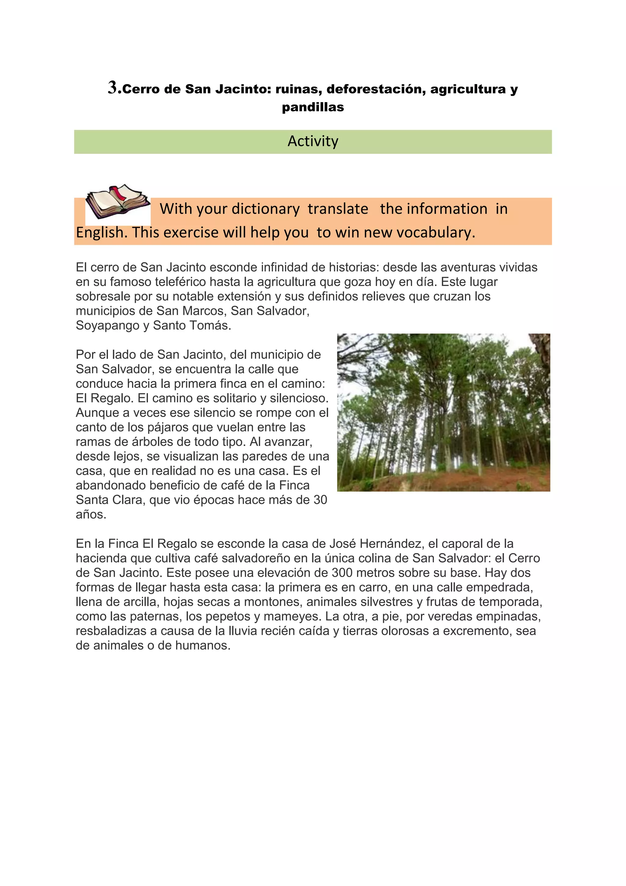 3.Cerro de San Jacinto: ruinas, deforestación, agricultura y
                                      pandillas

                                       Activity



             With your dictionary translate the information in
English. This exercise will help you to win new vocabulary.

El cerro de San Jacinto esconde infinidad de historias: desde las aventuras vividas
en su famoso teleférico hasta la agricultura que goza hoy en día. Este lugar
sobresale por su notable extensión y sus definidos relieves que cruzan los
municipios de San Marcos, San Salvador,
Soyapango y Santo Tomás.

Por el lado de San Jacinto, del municipio de
San Salvador, se encuentra la calle que
conduce hacia la primera finca en el camino:
El Regalo. El camino es solitario y silencioso.
Aunque a veces ese silencio se rompe con el
canto de los pájaros que vuelan entre las
ramas de árboles de todo tipo. Al avanzar,
desde lejos, se visualizan las paredes de una
casa, que en realidad no es una casa. Es el
abandonado beneficio de café de la Finca
Santa Clara, que vio épocas hace más de 30
años.

En la Finca El Regalo se esconde la casa de José Hernández, el caporal de la
hacienda que cultiva café salvadoreño en la única colina de San Salvador: el Cerro
de San Jacinto. Este posee una elevación de 300 metros sobre su base. Hay dos
formas de llegar hasta esta casa: la primera es en carro, en una calle empedrada,
llena de arcilla, hojas secas a montones, animales silvestres y frutas de temporada,
como las paternas, los pepetos y mameyes. La otra, a pie, por veredas empinadas,
resbaladizas a causa de la lluvia recién caída y tierras olorosas a excremento, sea
de animales o de humanos.
 
