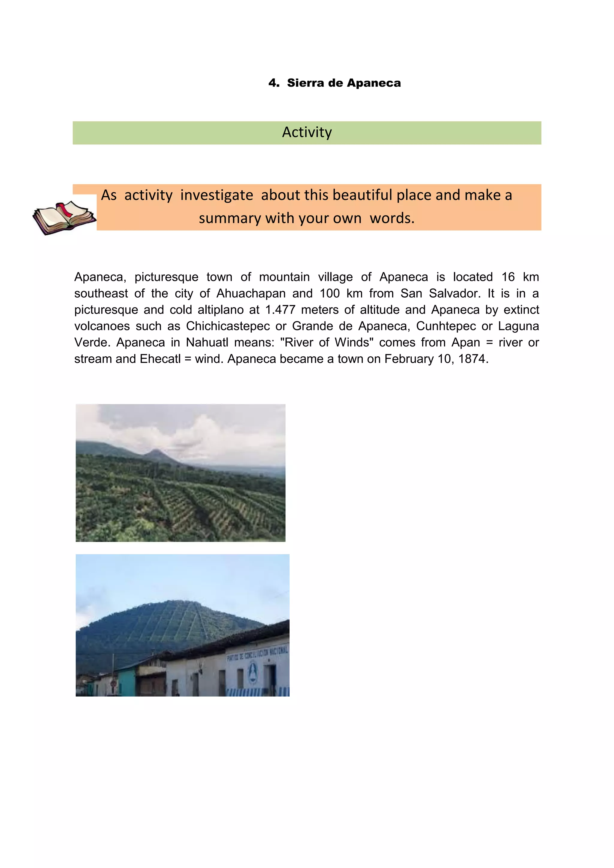 4. Sierra de Apaneca



                                    Activity


    As activity investigate about this beautiful place and make a
                   summary with your own words.


Apaneca, picturesque town of mountain village of Apaneca is located 16 km
southeast of the city of Ahuachapan and 100 km from San Salvador. It is in a
picturesque and cold altiplano at 1.477 meters of altitude and Apaneca by extinct
volcanoes such as Chichicastepec or Grande de Apaneca, Cunhtepec or Laguna
Verde. Apaneca in Nahuatl means: "River of Winds" comes from Apan = river or
stream and Ehecatl = wind. Apaneca became a town on February 10, 1874.
 