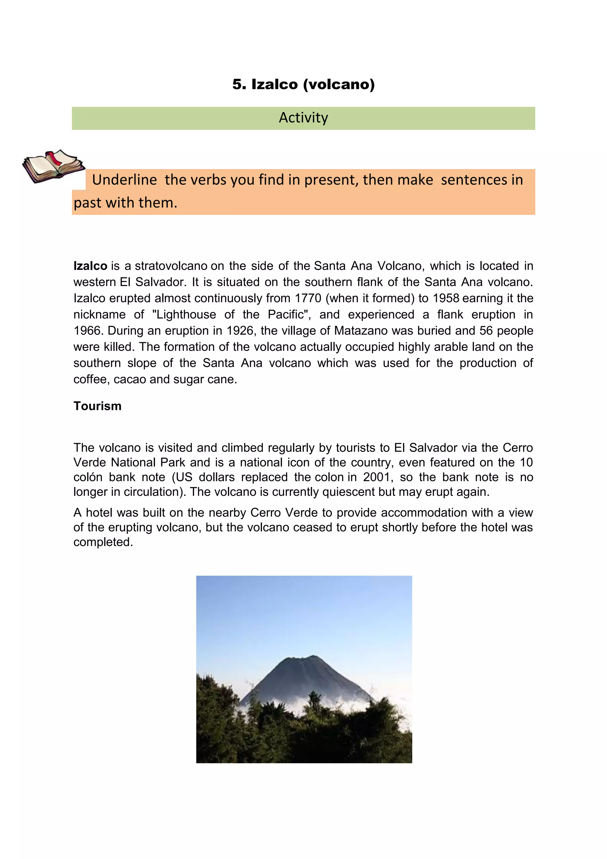5. Izalco (volcano)

                                     Activity


  Underline the verbs you find in present, then make sentences in
past with them.


Izalco is a stratovolcano on the side of the Santa Ana Volcano, which is located in
western El Salvador. It is situated on the southern flank of the Santa Ana volcano.
Izalco erupted almost continuously from 1770 (when it formed) to 1958 earning it the
nickname of "Lighthouse of the Pacific", and experienced a flank eruption in
1966. During an eruption in 1926, the village of Matazano was buried and 56 people
were killed. The formation of the volcano actually occupied highly arable land on the
southern slope of the Santa Ana volcano which was used for the production of
coffee, cacao and sugar cane.

Tourism


The volcano is visited and climbed regularly by tourists to El Salvador via the Cerro
Verde National Park and is a national icon of the country, even featured on the 10
colón bank note (US dollars replaced the colon in 2001, so the bank note is no
longer in circulation). The volcano is currently quiescent but may erupt again.
A hotel was built on the nearby Cerro Verde to provide accommodation with a view
of the erupting volcano, but the volcano ceased to erupt shortly before the hotel was
completed.
 