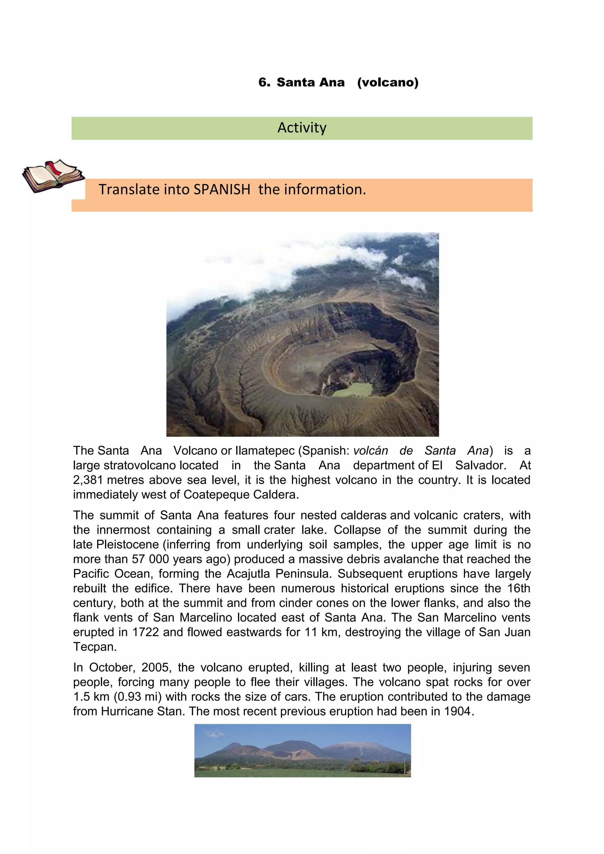 6. Santa Ana (volcano)


                                     Activity


    Translate into SPANISH the information.




The Santa Ana Volcano or Ilamatepec (Spanish: volcán de Santa Ana) is a
large stratovolcano located in the Santa Ana department of El Salvador. At
2,381 metres above sea level, it is the highest volcano in the country. It is located
immediately west of Coatepeque Caldera.
The summit of Santa Ana features four nested calderas and volcanic craters, with
the innermost containing a small crater lake. Collapse of the summit during the
late Pleistocene (inferring from underlying soil samples, the upper age limit is no
more than 57 000 years ago) produced a massive debris avalanche that reached the
Pacific Ocean, forming the Acajutla Peninsula. Subsequent eruptions have largely
rebuilt the edifice. There have been numerous historical eruptions since the 16th
century, both at the summit and from cinder cones on the lower flanks, and also the
flank vents of San Marcelino located east of Santa Ana. The San Marcelino vents
erupted in 1722 and flowed eastwards for 11 km, destroying the village of San Juan
Tecpan.
In October, 2005, the volcano erupted, killing at least two people, injuring seven
people, forcing many people to flee their villages. The volcano spat rocks for over
1.5 km (0.93 mi) with rocks the size of cars. The eruption contributed to the damage
from Hurricane Stan. The most recent previous eruption had been in 1904.
 