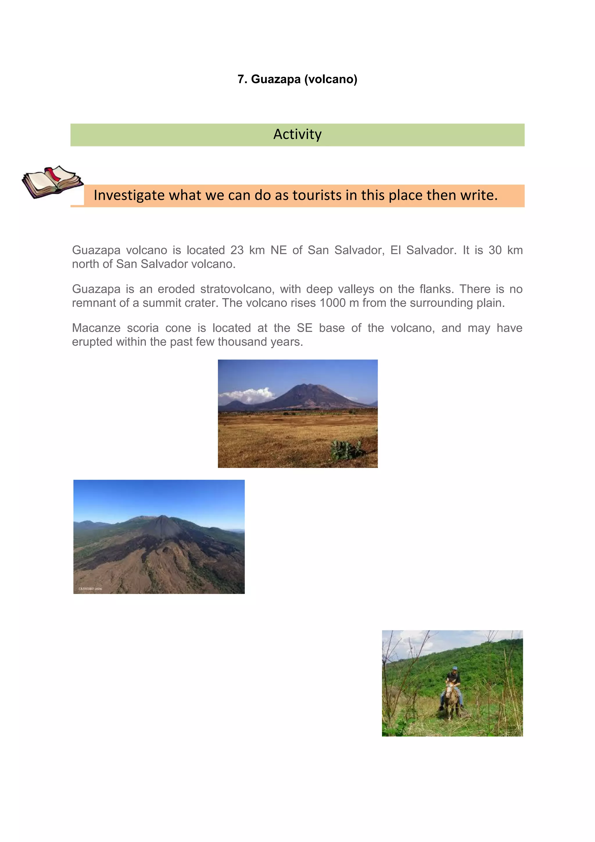 7. Guazapa (volcano)



                                   Activity


   Investigate what we can do as tourists in this place then write.


Guazapa volcano is located 23 km NE of San Salvador, El Salvador. It is 30 km
north of San Salvador volcano.

Guazapa is an eroded stratovolcano, with deep valleys on the flanks. There is no
remnant of a summit crater. The volcano rises 1000 m from the surrounding plain.

Macanze scoria cone is located at the SE base of the volcano, and may have
erupted within the past few thousand years.
 