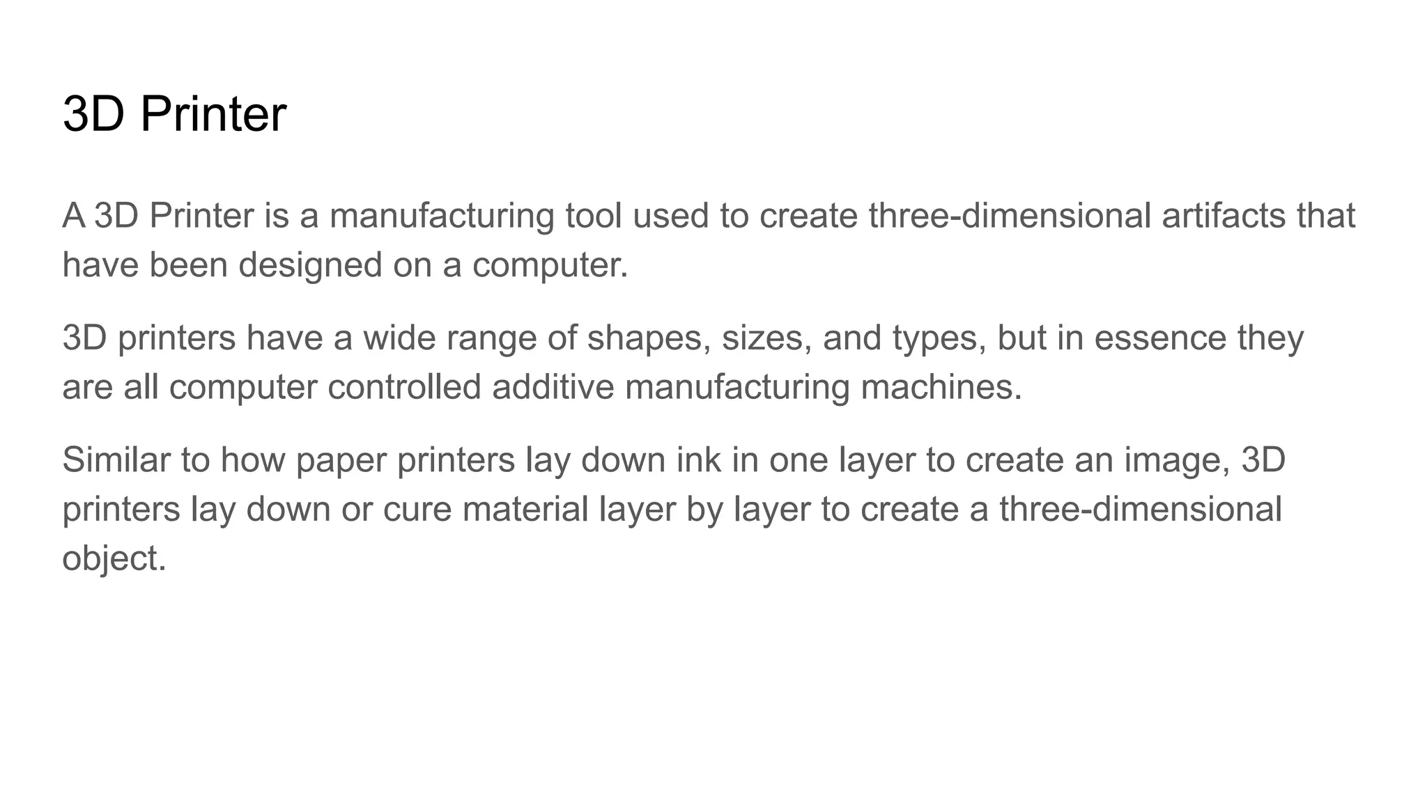 3D Printer
A 3D Printer is a manufacturing tool used to create three-dimensional artifacts that
have been designed on a computer.
3D printers have a wide range of shapes, sizes, and types, but in essence they
are all computer controlled additive manufacturing machines.
Similar to how paper printers lay down ink in one layer to create an image, 3D
printers lay down or cure material layer by layer to create a three-dimensional
object.
 