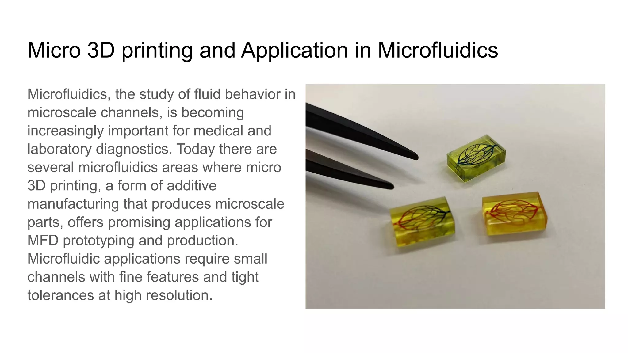Micro 3D printing and Application in Microfluidics
Microfluidics, the study of fluid behavior in
microscale channels, is becoming
increasingly important for medical and
laboratory diagnostics. Today there are
several microfluidics areas where micro
3D printing, a form of additive
manufacturing that produces microscale
parts, offers promising applications for
MFD prototyping and production.
Microfluidic applications require small
channels with fine features and tight
tolerances at high resolution.
 