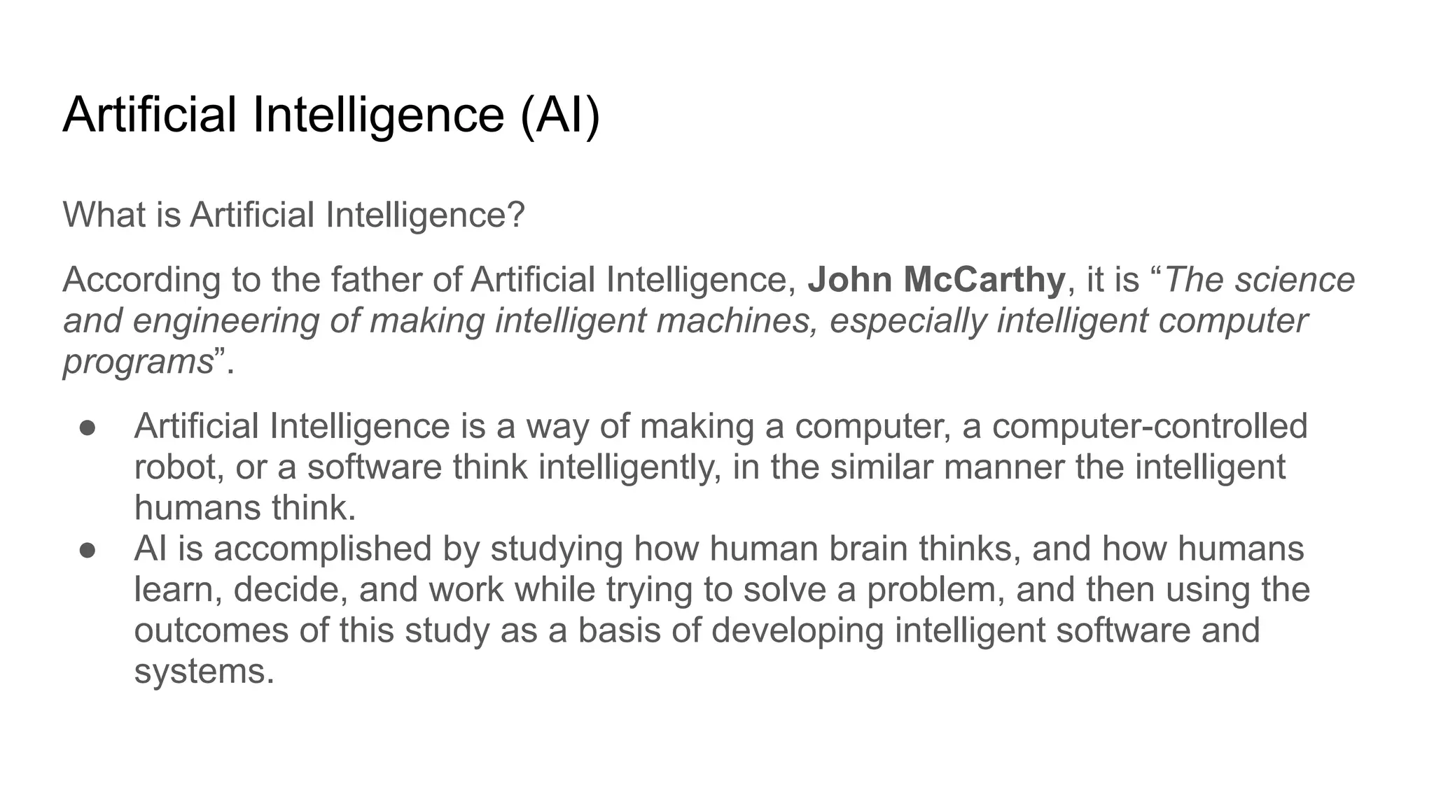 Artificial Intelligence (AI)
What is Artificial Intelligence?
According to the father of Artificial Intelligence, John McCarthy, it is “The science
and engineering of making intelligent machines, especially intelligent computer
programs”.
● Artificial Intelligence is a way of making a computer, a computer-controlled
robot, or a software think intelligently, in the similar manner the intelligent
humans think.
● AI is accomplished by studying how human brain thinks, and how humans
learn, decide, and work while trying to solve a problem, and then using the
outcomes of this study as a basis of developing intelligent software and
systems.
 