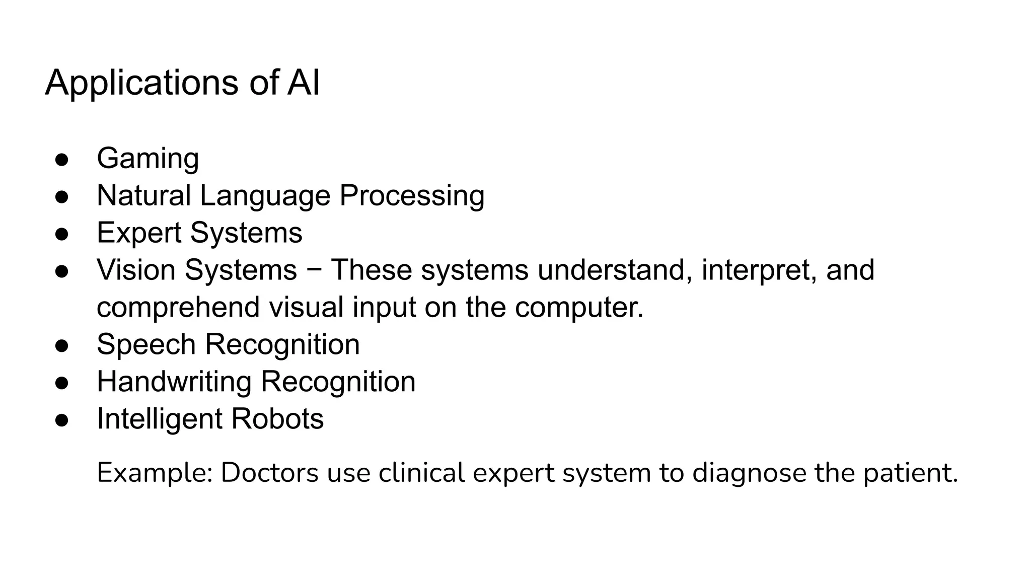 Applications of AI
● Gaming
● Natural Language Processing
● Expert Systems
● Vision Systems − These systems understand, interpret, and
comprehend visual input on the computer.
● Speech Recognition
● Handwriting Recognition
● Intelligent Robots
Example: Doctors use clinical expert system to diagnose the patient.
 