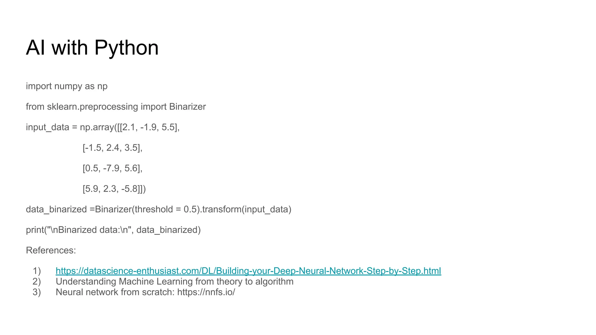 AI with Python
import numpy as np
from sklearn.preprocessing import Binarizer
input_data = np.array([[2.1, -1.9, 5.5],
[-1.5, 2.4, 3.5],
[0.5, -7.9, 5.6],
[5.9, 2.3, -5.8]])
data_binarized =Binarizer(threshold = 0.5).transform(input_data)
print("nBinarized data:n", data_binarized)
References:
1) https://datascience-enthusiast.com/DL/Building-your-Deep-Neural-Network-Step-by-Step.html
2) Understanding Machine Learning from theory to algorithm
3) Neural network from scratch: https://nnfs.io/
 