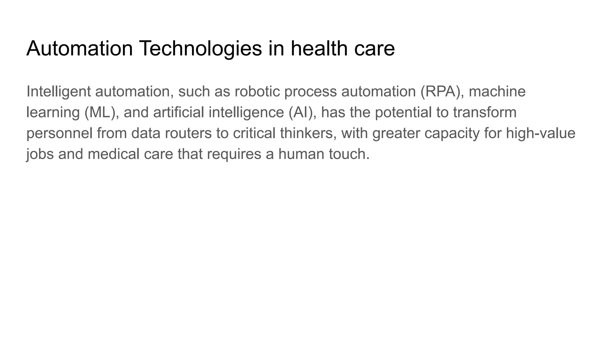 Automation Technologies in health care
Intelligent automation, such as robotic process automation (RPA), machine
learning (ML), and artificial intelligence (AI), has the potential to transform
personnel from data routers to critical thinkers, with greater capacity for high-value
jobs and medical care that requires a human touch.
 
