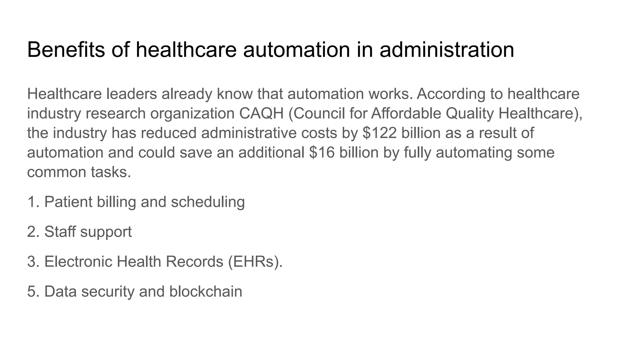 Benefits of healthcare automation in administration
Healthcare leaders already know that automation works. According to healthcare
industry research organization CAQH (Council for Affordable Quality Healthcare),
the industry has reduced administrative costs by $122 billion as a result of
automation and could save an additional $16 billion by fully automating some
common tasks.
1. Patient billing and scheduling
2. Staff support
3. Electronic Health Records (EHRs).
5. Data security and blockchain
 