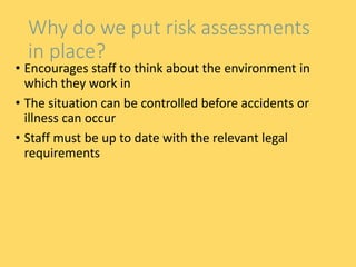Why do we put risk assessments
in place?
• Encourages staff to think about the environment in
which they work in
• The situation can be controlled before accidents or
illness can occur
• Staff must be up to date with the relevant legal
requirements
 