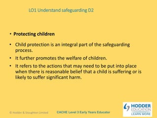 CACHE Level 3 Early Years Educator
• Child protection is an integral part of the safeguarding
process.
• It further promotes the welfare of children.
• It refers to the actions that may need to be put into place
when there is reasonable belief that a child is suffering or is
likely to suffer significant harm.
• Protecting children
© Hodder & Stoughton Limited
LO1 Understand safeguarding D2
 