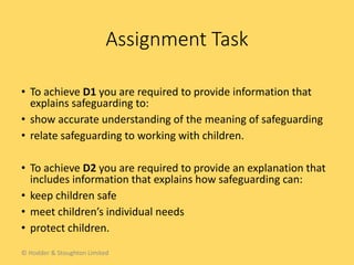 • To achieve D1 you are required to provide information that
explains safeguarding to:
• show accurate understanding of the meaning of safeguarding
• relate safeguarding to working with children.
• To achieve D2 you are required to provide an explanation that
includes information that explains how safeguarding can:
• keep children safe
• meet children’s individual needs
• protect children.
Assignment Task
© Hodder & Stoughton Limited
 