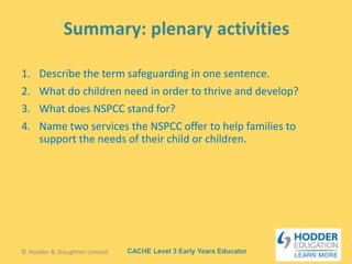 CACHE Level 3 Early Years Educator
1. Describe the term safeguarding in one sentence.
2. What do children need in order to thrive and develop?
3. What does NSPCC stand for?
4. Name two services the NSPCC offer to help families to
support the needs of their child or children.
© Hodder & Stoughton Limited
 