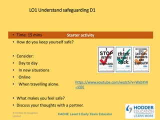 CACHE Level 3 Early Years Educator
Starter activity
LO1 Understand safeguarding D1
• Time: 15 mins
• How do you keep yourself safe?
• Consider:
• Day to day
• In new situations
• Online
• When travelling alone.
• What makes you feel safe?
• Discuss your thoughts with a partner.
© Hodder & Stoughton
Limited
https://www.youtube.com/watch?v=WsbYHI
-rZOE
 
