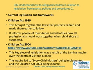 CACHE Level 3 Early Years Educator
• Children Act 1989
• This brought together the laws that protect children and
made them easier to follow.
• It informs people of their duties and identifies how all
professionals should work together when child abuse is
suspected.
• Children Act 2004
https://www.youtube.com/watch?v=5QJoq0T3TLU&t=4s
• This key piece of legislation was a result of the Laming inquiry
over the death of Victoria Climbié.
• The inquiry led to ‘Every Child Matters’ being implemented
and the Children Act 2004 being in force.
• Current legislation and frameworks
© Hodder & Stoughton Limited
LO2 Understand how to safeguard children in relation to
legislation, frameworks, policies and procedures C1
 