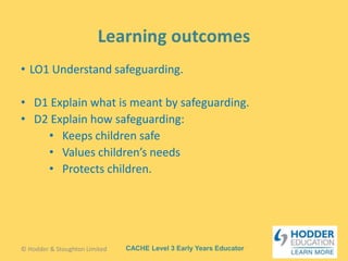 CACHE Level 3 Early Years Educator
• LO1 Understand safeguarding.
• D1 Explain what is meant by safeguarding.
• D2 Explain how safeguarding:
• Keeps children safe
• Values children’s needs
• Protects children.
© Hodder & Stoughton Limited
 