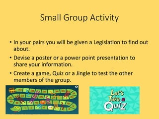 • In your pairs you will be given a Legislation to find out
about.
• Devise a poster or a power point presentation to
share your information.
• Create a game, Quiz or a Jingle to test the other
members of the group.
Small Group Activity
© Hodder & Stoughton Limited
 