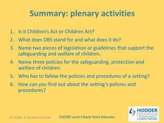 CACHE Level 3 Early Years Educator
1. Is it Children’s Act or Children Act?
2. What does DBS stand for and what does it do?
3. Name two pieces of legislation or guidelines that support the
safeguarding and welfare of children.
4. Name three policies for the safeguarding, protection and
welfare of children.
5. Who has to follow the policies and procedures of a setting?
6. How can you find out about the setting’s policies and
procedures?
© Hodder & Stoughton Limited
 