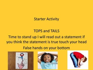 Starter Activity
TOPS and TAILS
Time to stand up I will read out a statement if
you think the statement is true touch your head
False hands on your bottom
 