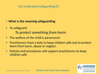 CACHE Level 3 Early Years Educator
• To safeguard:
To protect something from harm.
• The welfare of the child is paramount.
• Practitioners have a duty to keep children safe and to protect
them from harm, abuse or neglect.
• Policies and procedures will support practitioners to keep
children safe.
• What is the meaning safeguarding
© Hodder & Stoughton Limited
LO1 Understand safeguarding D1
 