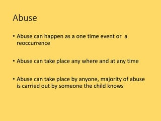 Abuse
• Abuse can happen as a one time event or a
reoccurrence
• Abuse can take place any where and at any time
• Abuse can take place by anyone, majority of abuse
is carried out by someone the child knows
 