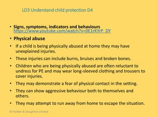 • Physical abuse
• If a child is being physically abused at home they may have
unexplained injuries.
• These injuries can include burns, bruises and broken bones.
• Children who are being physically abused are often reluctant to
undress for PE and may wear long-sleeved clothing and trousers to
cover injuries.
• They may demonstrate a fear of physical contact in the setting.
• They can show aggressive behaviour both to themselves and
others.
• They may attempt to run away from home to escape the situation.
• Signs, symptoms, indicators and behaviours
https://www.youtube.com/watch?v=0E1rKYrP_DY
LO3 Understand child protection D4
© Hodder & Stoughton Limited
 