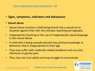 CACHE Level 3 Early Years Educator
• Sexual abuse
• Sexual abuse involves a child being forced into a sexual act or
situation against their will, this includes watching pornography.
• Inappropriate touching or the use of inappropriate sexual language
is also sexual abuse.
• A child who is being sexually abused may portray knowledge or
behaviour that is inappropriate to their age.
• They may suffer with medically-related problems such as urine
infections or genital pain.
• They may not trust adults and may struggle to concentrate.
• Signs, symptoms, indicators and behaviours
LO3 Understand child protection D4
© Hodder & Stoughton Limited
 