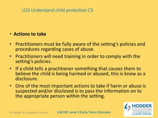 CACHE Level 3 Early Years Educator
• Practitioners must be fully aware of the setting’s policies and
procedures regarding cases of abuse.
• Practitioners will need training in order to comply with the
setting’s policies.
• If a child tells a practitioner something that causes them to
believe the child is being harmed or abused, this is know as a
disclosure.
• One of the most important actions to take if harm or abuse is
suspected and/or disclosed is to pass the information on to
the appropriate person within the setting.
• Actions to take
LO3 Understand child protection C3
© Hodder & Stoughton Limited
 