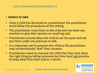 CACHE Level 3 Early Years Educator
• Once a child has disclosed to a practitioner the practitioner
must follow the procedures of the setting.
• The practitioner must listen to the child and not show any
emotion or give their opinion on anything said.
• Practitioners should allow the child to set the pace and not
put them under any pressure to talk.
• It is important not to question the child as the practitioner
may unintentionally ‘lead’ their answers.
• Practitioners need to reassure the child that they have done
the right thing by telling someone but they must not promise
to keep what they have said as a secret.
• Actions to take
LO3 Understand child protection C3
© Hodder & Stoughton Limited
 