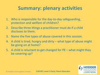 CACHE Level 3 Early Years Educator
1. Who is responsible for the day-to-day safeguarding,
protection and welfare of children?
2. Describe three things a practitioner must do if a child
discloses to them.
3. Name the five types of abuse covered in this session.
4. A child is tired, hungry and dirty – what type of abuse might
be going on at home?
5. A child is reluctant to get changed for PE – what might they
be covering up?
© Hodder & Stoughton Limited
 