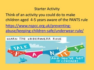 Starter Activity
Think of an activity you could do to make
children aged 4-5 years aware of the PANTS rule
https://www.nspcc.org.uk/preventing-
abuse/keeping-children-safe/underwear-rule/
 