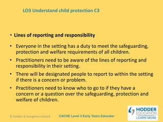 CACHE Level 3 Early Years Educator
• Everyone in the setting has a duty to meet the safeguarding,
protection and welfare requirements of all children.
• Practitioners need to be aware of the lines of reporting and
responsibility in their setting.
• There will be designated people to report to within the setting
if there is a concern or problem.
• Practitioners need to know who to go to if they have a
concern or a question over the safeguarding, protection and
welfare of children.
• Lines of reporting and responsibility
© Hodder & Stoughton Limited
LO3 Understand child protection C3
 