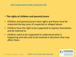 CACHE Level 3 Early Years Educator
• Children and parents/carers have rights and these must be
respected during cases of suspected or alleged abuse.
• Children have the right to be supported to express themselves
and be listened to.
• Children need to be supported to understand what is
happening and why and to be involved in decisions that may
affect them.
• The rights of children and parents/carers
© Hodder & Stoughton Limited
LO3 Understand child protection B3
 