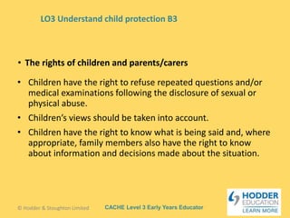 CACHE Level 3 Early Years Educator
• Children have the right to refuse repeated questions and/or
medical examinations following the disclosure of sexual or
physical abuse.
• Children’s views should be taken into account.
• Children have the right to know what is being said and, where
appropriate, family members also have the right to know
about information and decisions made about the situation.
• The rights of children and parents/carers
© Hodder & Stoughton Limited
LO3 Understand child protection B3
 